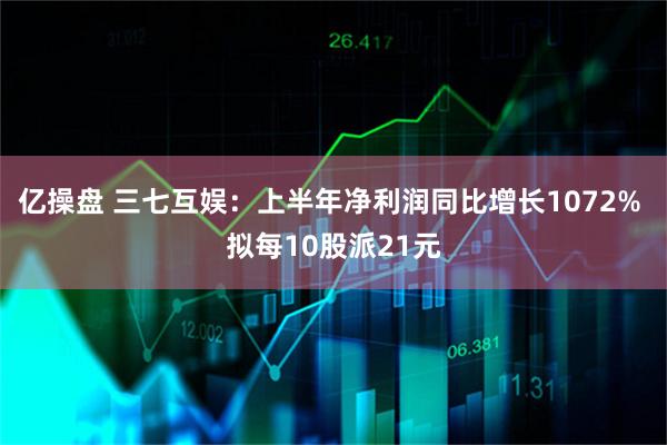 亿操盘 三七互娱：上半年净利润同比增长1072% 拟每10股派21元