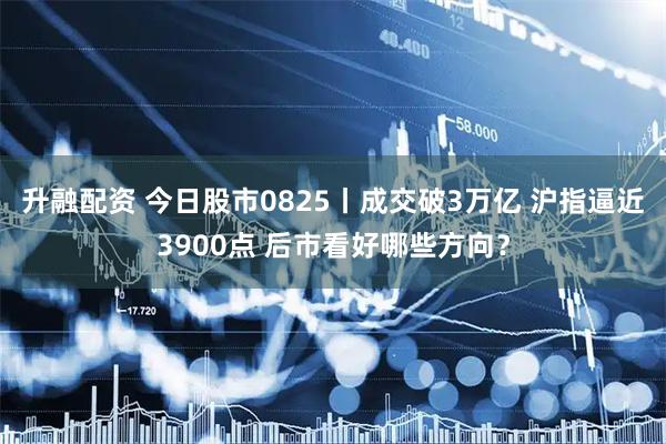 升融配资 今日股市0825丨成交破3万亿 沪指逼近3900点 后市看好哪些方向？
