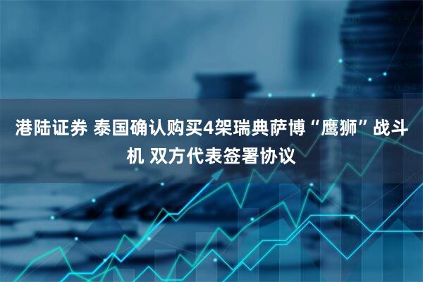港陆证券 泰国确认购买4架瑞典萨博“鹰狮”战斗机 双方代表签署协议