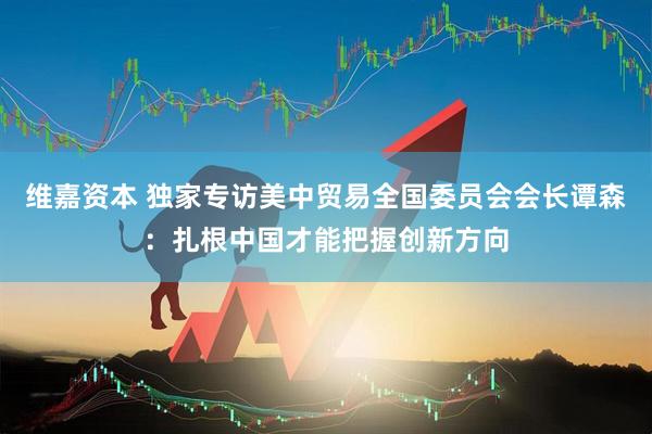 维嘉资本 独家专访美中贸易全国委员会会长谭森：扎根中国才能把握创新方向