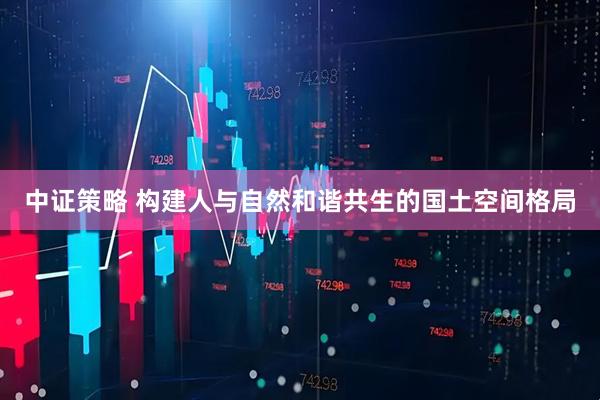 中证策略 构建人与自然和谐共生的国土空间格局