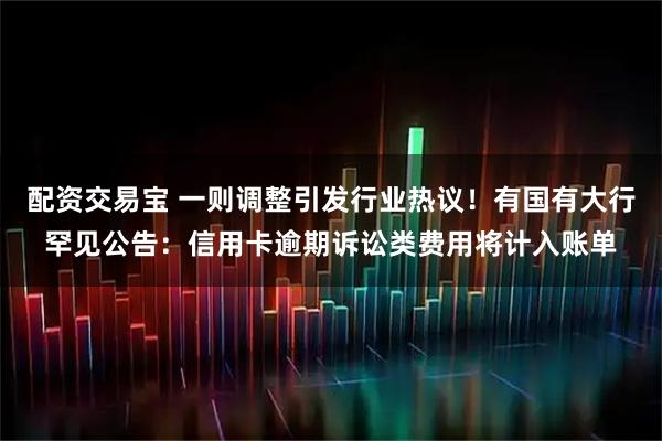 配资交易宝 一则调整引发行业热议！有国有大行罕见公告：信用卡逾期诉讼类费用将计入账单