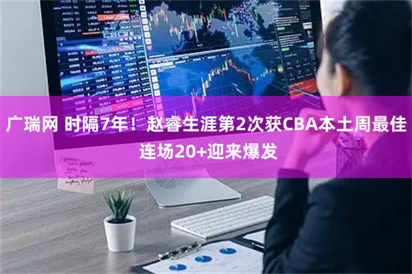 广瑞网 时隔7年！赵睿生涯第2次获CBA本土周最佳 连场20+迎来爆发