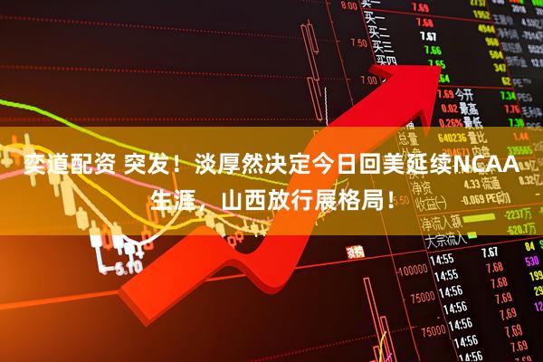 奕道配资 突发！淡厚然决定今日回美延续NCAA生涯，山西放行展格局！