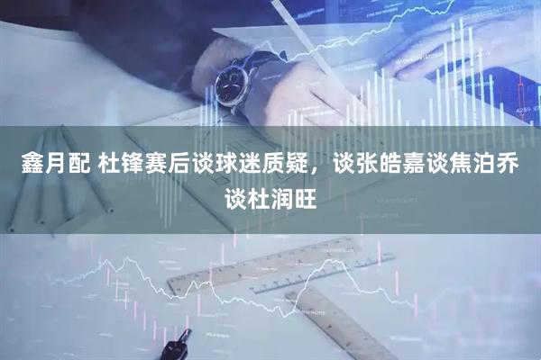 鑫月配 杜锋赛后谈球迷质疑，谈张皓嘉谈焦泊乔谈杜润旺