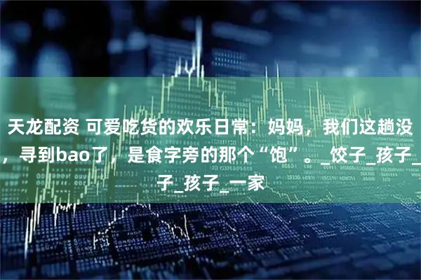 天龙配资 可爱吃货的欢乐日常：妈妈，我们这趟没白跑，寻到bao了，是食字旁的那个“饱”。_饺子_孩子_一家