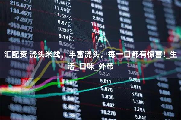 汇配资 浇头米线，丰富浇头，每一口都有惊喜!_生活_口味_外带
