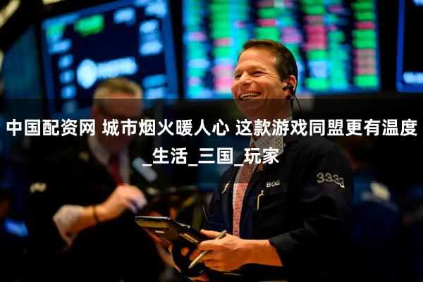 中国配资网 城市烟火暖人心 这款游戏同盟更有温度_生活_三国_玩家