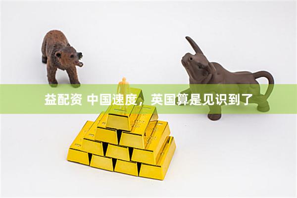益配资 中国速度，英国算是见识到了