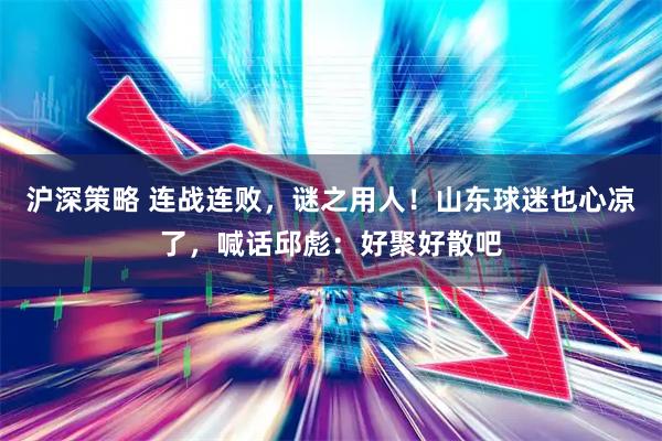 沪深策略 连战连败，谜之用人！山东球迷也心凉了，喊话邱彪：好聚好散吧