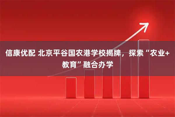 信康优配 北京平谷国农港学校揭牌，探索“农业+教育”融合办学