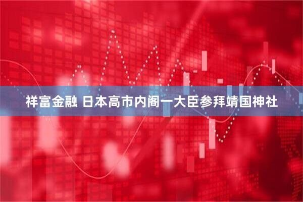 祥富金融 日本高市内阁一大臣参拜靖国神社
