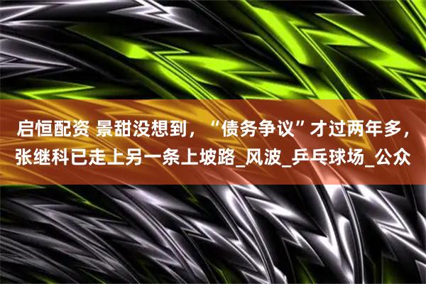 启恒配资 景甜没想到，“债务争议”才过两年多，张继科已走上另一条上坡路_风波_乒乓球场_公众