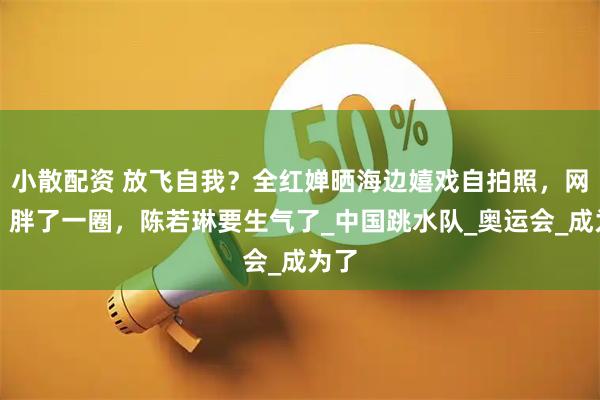 小散配资 放飞自我？全红婵晒海边嬉戏自拍照，网友：胖了一圈，陈若琳要生气了_中国跳水队_奥运会_成为了