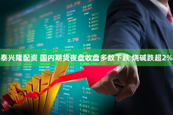 泰兴隆配资 国内期货夜盘收盘多数下跌 烧碱跌超2%