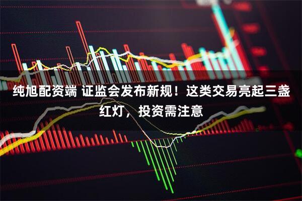 纯旭配资端 证监会发布新规！这类交易亮起三盏红灯，投资需注意