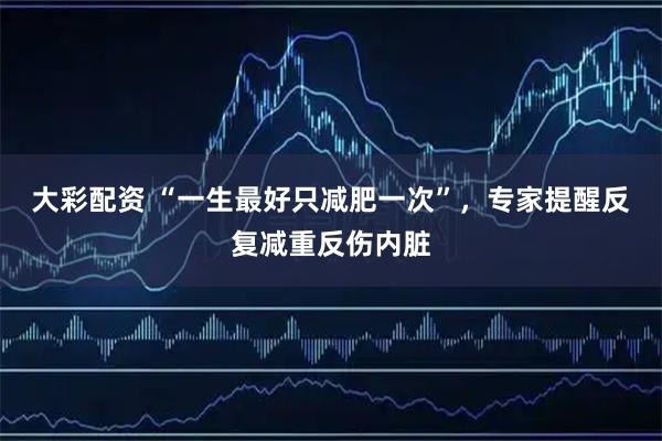 大彩配资 “一生最好只减肥一次”，专家提醒反复减重反伤内脏