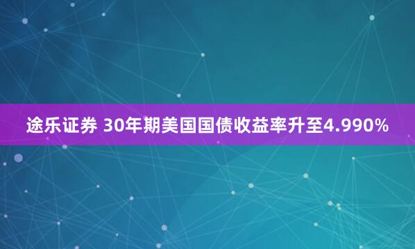 途乐证券 30年期美国国债收益率升至4.990%