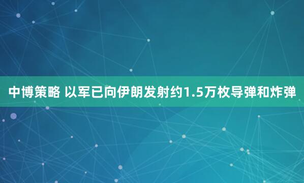 中博策略 以军已向伊朗发射约1.5万枚导弹和炸弹
