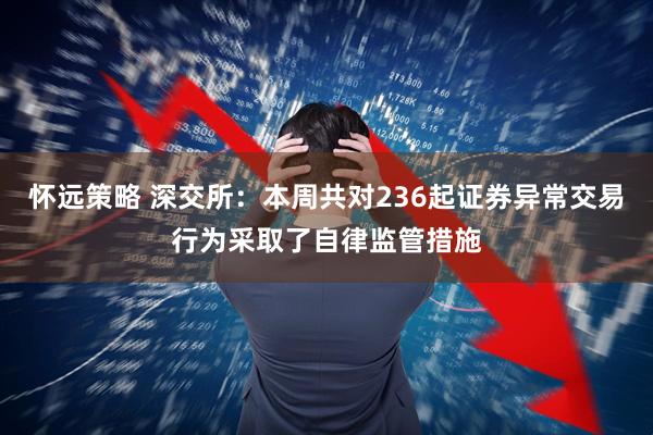 怀远策略 深交所：本周共对236起证券异常交易行为采取了自律监管措施