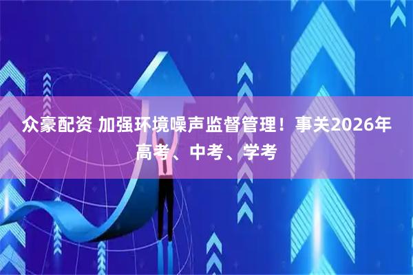 众豪配资 加强环境噪声监督管理！事关2026年高考、中考、学考