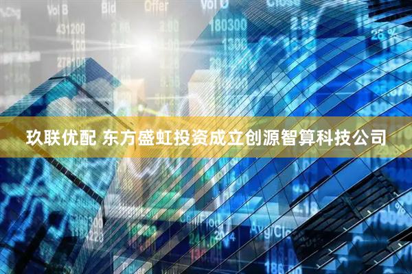玖联优配 东方盛虹投资成立创源智算科技公司