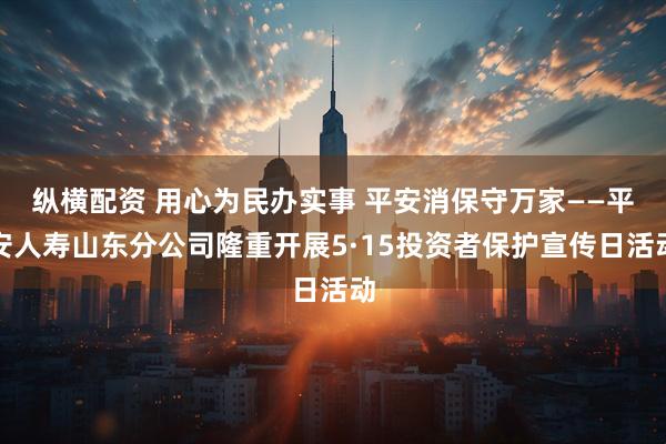 纵横配资 用心为民办实事 平安消保守万家——平安人寿山东分公司隆重开展5·15投资者保护宣传日活动