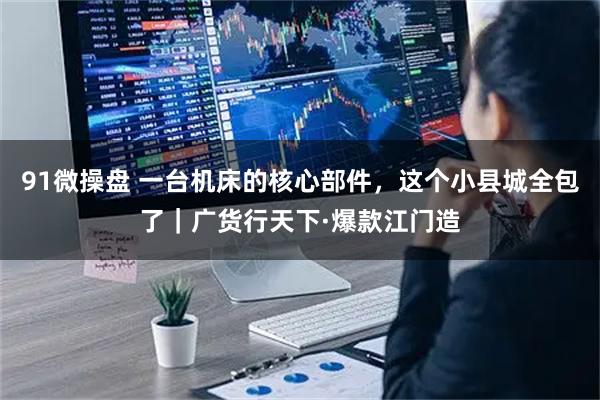 91微操盘 一台机床的核心部件，这个小县城全包了｜广货行天下·爆款江门造