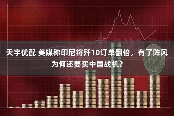 天宇优配 美媒称印尼将歼10订单翻倍，有了阵风为何还要买中国战机？