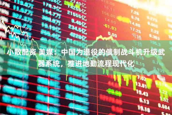 小散配资 美媒：中国为退役的俄制战斗机升级武器系统，推进地勤流程现代化
