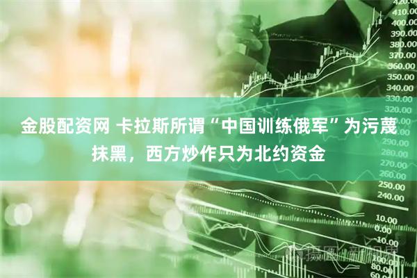 金股配资网 卡拉斯所谓“中国训练俄军”为污蔑抹黑，西方炒作只为北约资金
