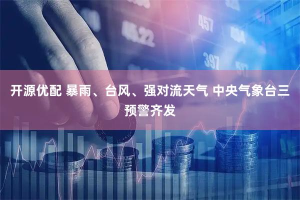 开源优配 暴雨、台风、强对流天气 中央气象台三预警齐发