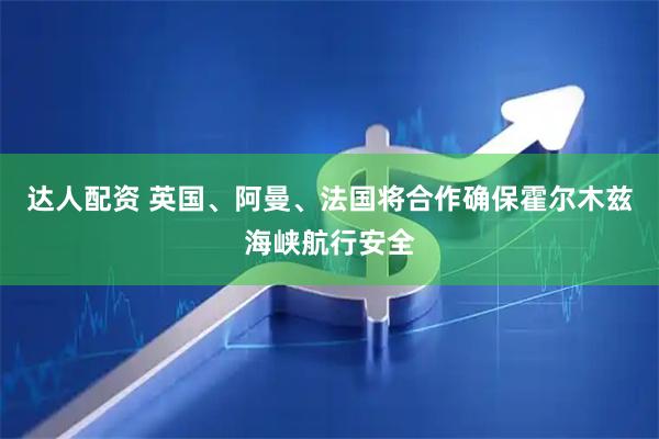 达人配资 英国、阿曼、法国将合作确保霍尔木兹海峡航行安全