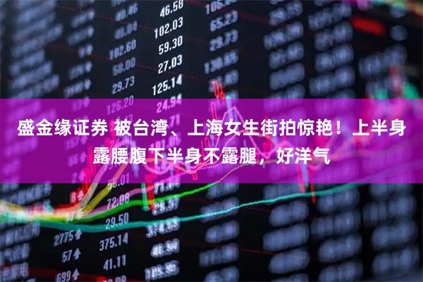 盛金缘证券 被台湾、上海女生街拍惊艳！上半身露腰腹下半身不露腿，好洋气