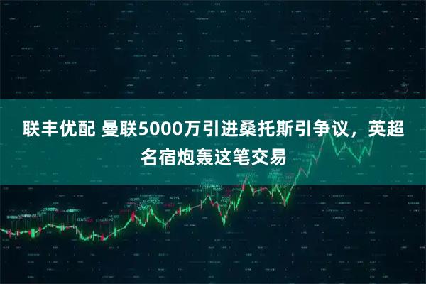 联丰优配 曼联5000万引进桑托斯引争议，英超名宿炮轰这笔交易