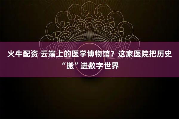 火牛配资 云端上的医学博物馆？这家医院把历史“搬”进数字世界