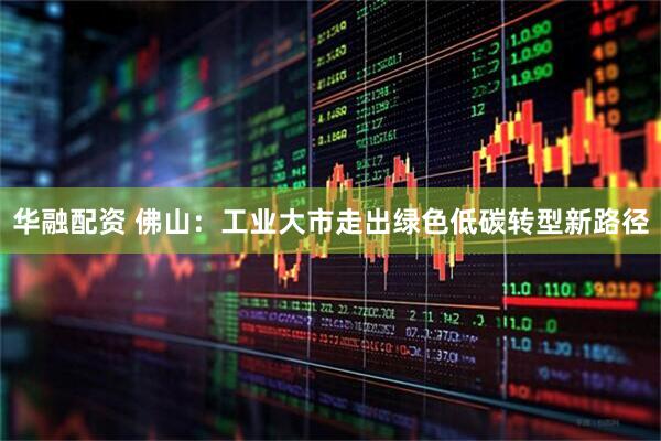 华融配资 佛山：工业大市走出绿色低碳转型新路径