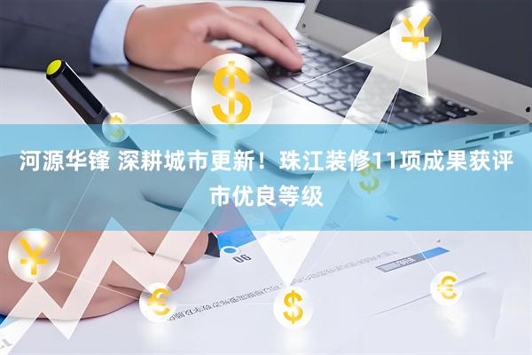 河源华锋 深耕城市更新！珠江装修11项成果获评市优良等级